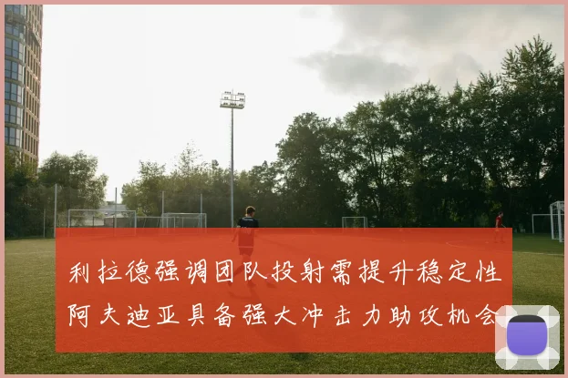 利拉德强调团队投射需提升稳定性阿夫迪亚具备强大冲击力助攻机会