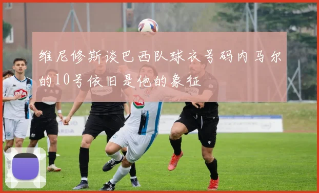 维尼修斯谈巴西队球衣号码内马尔的10号依旧是他的象征