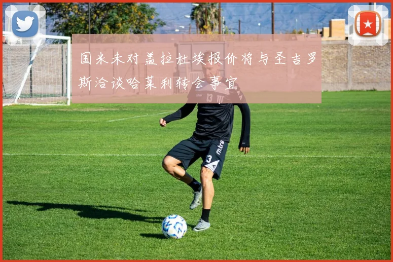国米未对盖拉杜埃报价将与圣吉罗斯洽谈哈莱利转会事宜