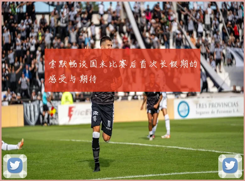 索默畅谈国米比赛后首次长假期的感受与期待
