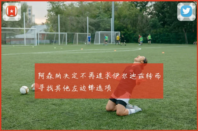 阿森纳决定不再追求伊尔迪兹转而寻找其他左边锋选项