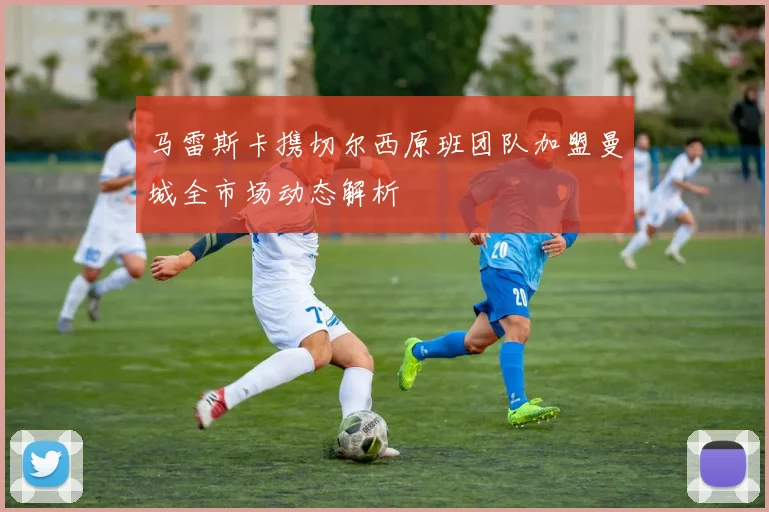 马雷斯卡携切尔西原班团队加盟曼城全市场动态解析