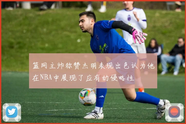 篮网主帅称赞杰明表现出色认为他在NBA中展现了应有的侵略性