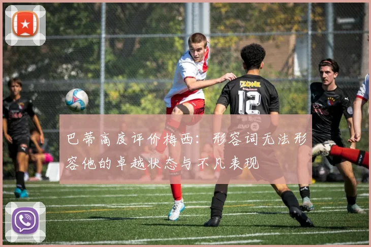 巴蒂高度评价梅西：形容词无法形容他的卓越状态与不凡表现
