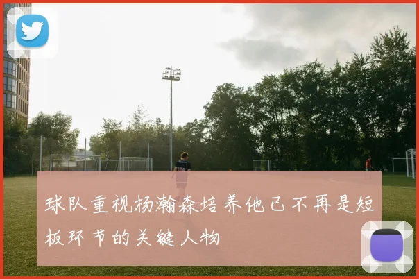 球队重视杨瀚森培养他已不再是短板环节的关键人物