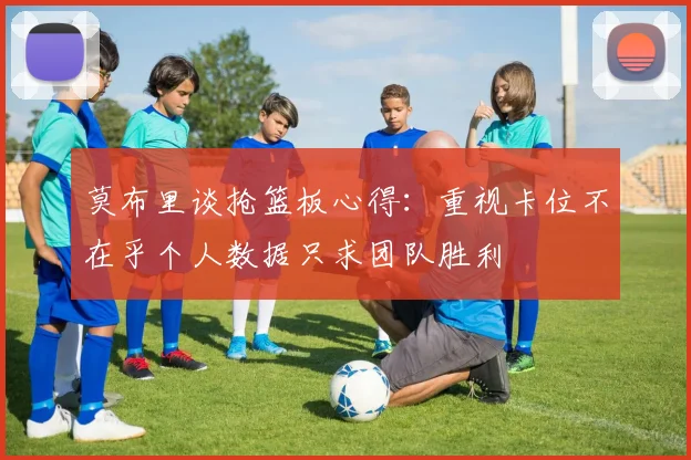 莫布里谈抢篮板心得：重视卡位不在乎个人数据只求团队胜利