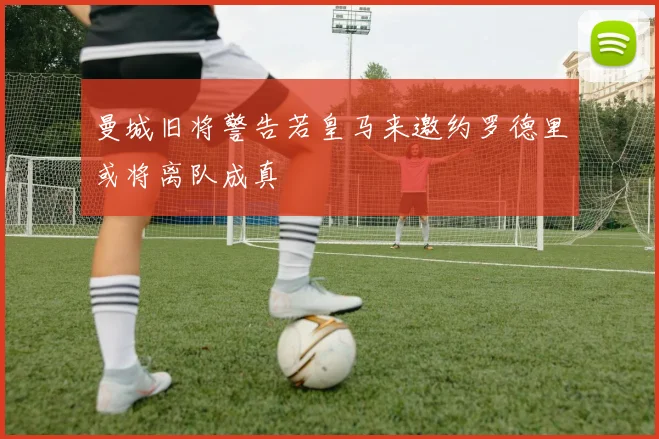 曼城旧将警告若皇马来邀约罗德里或将离队成真