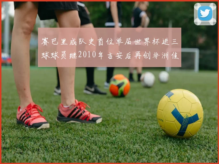 赛巴里成队史首位单届世界杯进三球球员继2010年吉安后再创非洲佳绩