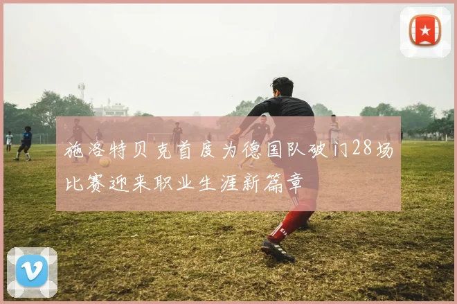 施洛特贝克首度为德国队破门28场比赛迎来职业生涯新篇章