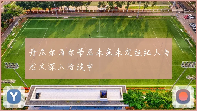 丹尼尔马尔蒂尼未来未定经纪人与尤文深入洽谈中