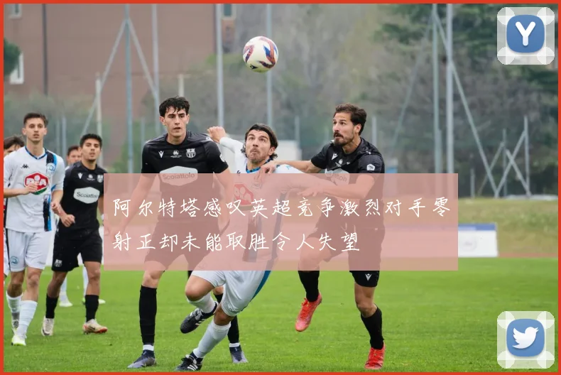阿尔特塔感叹英超竞争激烈对手零射正却未能取胜令人失望