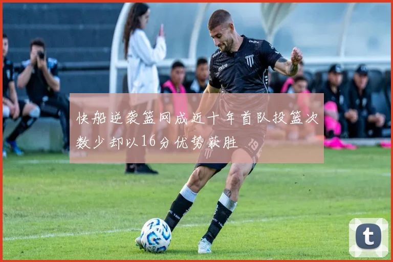 快船逆袭篮网成近十年首队投篮次数少却以16分优势获胜