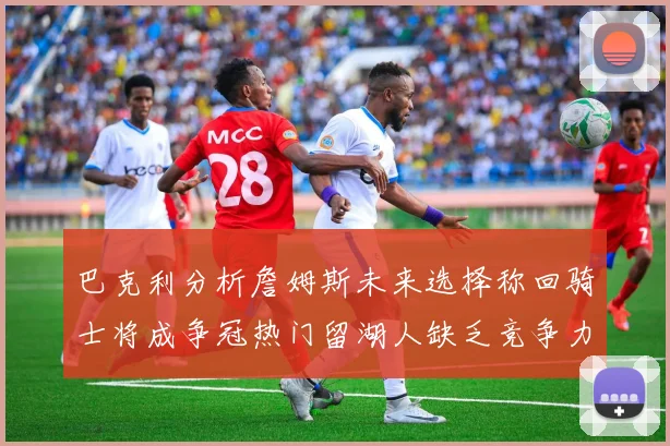 巴克利分析詹姆斯未来选择称回骑士将成争冠热门留湖人缺乏竞争力
