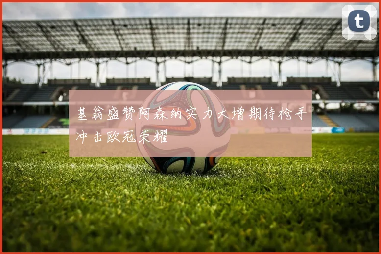 基翁盛赞阿森纳实力大增期待枪手冲击欧冠荣耀