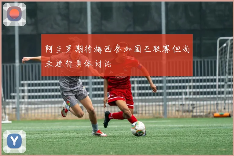 阿圭罗期待梅西参加国王联赛但尚未进行具体讨论