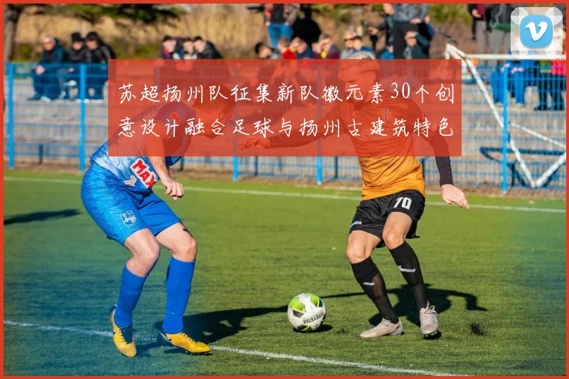 苏超扬州队征集新队徽元素30个创意设计融合足球与扬州古建筑特色