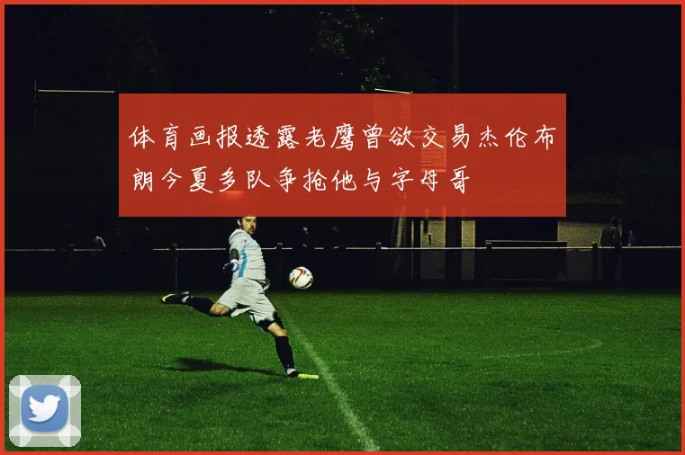 体育画报透露老鹰曾欲交易杰伦布朗今夏多队争抢他与字母哥