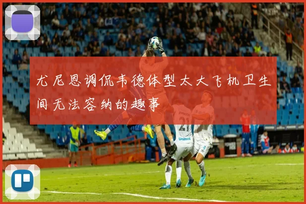 尤尼恩调侃韦德体型太大飞机卫生间无法容纳的趣事