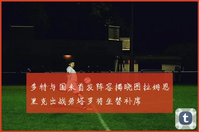 多特与国米首发阵容揭晓图拉姆恩里克出战劳塔罗将坐替补席
