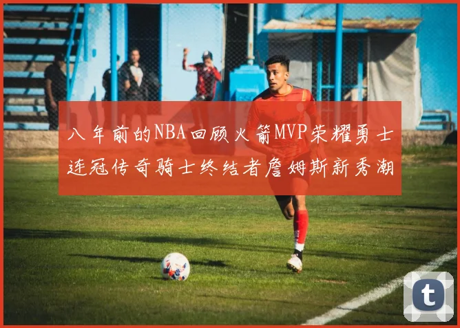八年前的NBA回顾火箭MVP荣耀勇士连冠传奇骑士终结者詹姆斯新秀潮流涌动