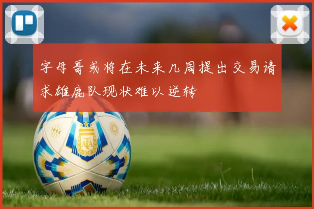 字母哥或将在未来几周提出交易请求雄鹿队现状难以逆转