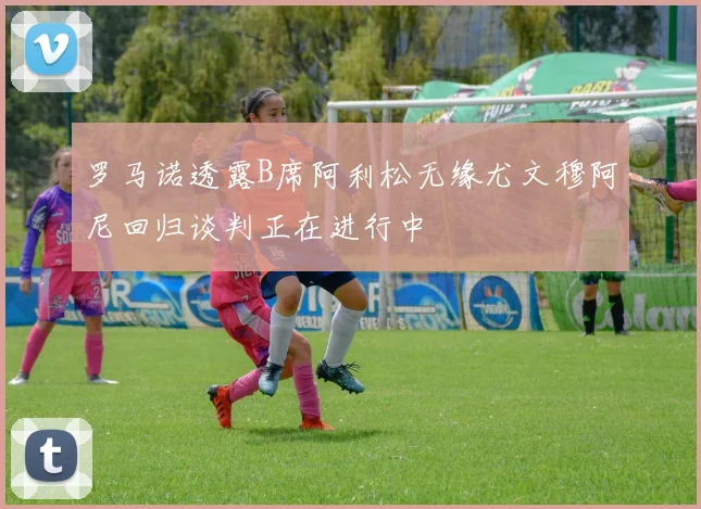罗马诺透露B席阿利松无缘尤文穆阿尼回归谈判正在进行中