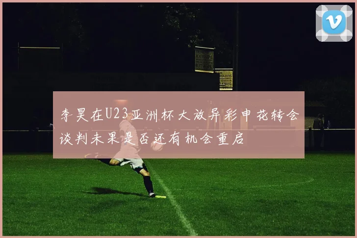 李昊在U23亚洲杯大放异彩申花转会谈判未果是否还有机会重启
