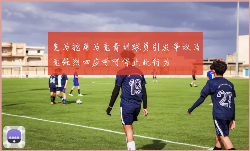 皇马挖角马竞青训球员引发争议马竞强烈回应呼吁停止此行为