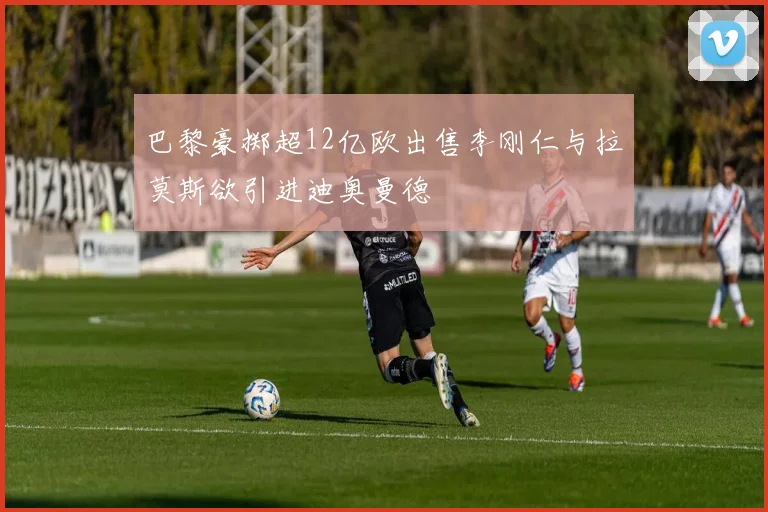 巴黎豪掷超12亿欧出售李刚仁与拉莫斯欲引进迪奥曼德