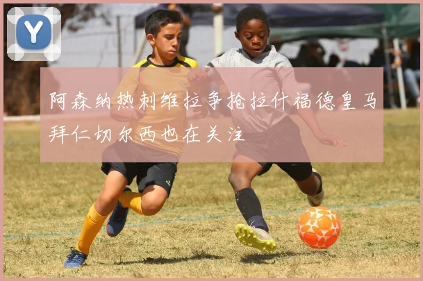 阿森纳热刺维拉争抢拉什福德皇马拜仁切尔西也在关注