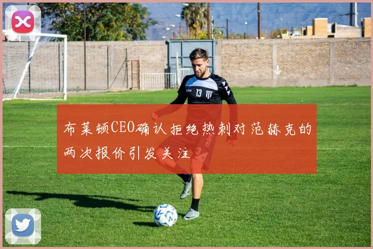 布莱顿CEO确认拒绝热刺对范赫克的两次报价引发关注